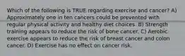 Which of the following is TRUE regarding exercise and cancer? A) Approximately one in ten cancers could be prevented with regular physical activity and healthy diet choices. B) Strength training appears to reduce the risk of bone cancer. C) Aerobic exercise appears to reduce the risk of breast cancer and colon cancer. D) Exercise has no effect on cancer risk.