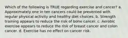 Which of the following is TRUE regarding exercise and cancer? a. Approximately one in ten cancers could be prevented with regular physical activity and healthy diet choices. b. Strength training appears to reduce the risk of bone cancer. c. Aerobic exercise appears to reduce the risk of breast cancer and colon cancer. d. Exercise has no effect on cancer risk.