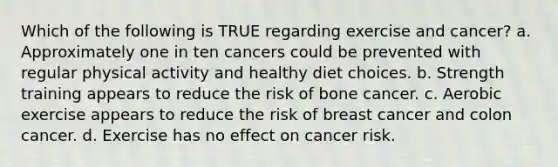 Which of the following is TRUE regarding exercise and cancer? a. Approximately one in ten cancers could be prevented with regular physical activity and healthy diet choices. b. Strength training appears to reduce the risk of bone cancer. c. Aerobic exercise appears to reduce the risk of breast cancer and colon cancer. d. Exercise has no effect on cancer risk.