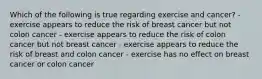 Which of the following is true regarding exercise and cancer? - exercise appears to reduce the risk of breast cancer but not colon cancer - exercise appears to reduce the risk of colon cancer but not breast cancer - exercise appears to reduce the risk of breast and colon cancer - exercise has no effect on breast cancer or colon cancer