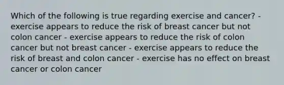 Which of the following is true regarding exercise and cancer? - exercise appears to reduce the risk of breast cancer but not colon cancer - exercise appears to reduce the risk of colon cancer but not breast cancer - exercise appears to reduce the risk of breast and colon cancer - exercise has no effect on breast cancer or colon cancer