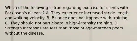 Which of the following is true regarding exercise for clients with Parkinson's disease? A. They experience increased stride length and walking velocity. B. Balance does not improve with training. C. They should not participate in high-intensity training. D. Strength increases are <a href='https://www.questionai.com/knowledge/k7BtlYpAMX-less-than' class='anchor-knowledge'>less than</a> those of age-matched peers without the disease.