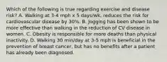 Which of the following is true regarding exercise and disease risk? A. Walking at 3-4 mph x 5 days/wk, reduces the risk for cardiovascular disease by 30%. B. Jogging has been shown to be more effective than walking in the reduction of CV disease in women. C. Obesity is responsible for more deaths than physical inactivity. D. Walking 30 min/day at 3-5 mph is beneficial in the prevention of breast cancer, but has no benefits after a patient has already been diagnosed.