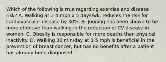 Which of the following is true regarding exercise and disease risk? A. Walking at 3-4 mph x 5 days/wk, reduces the risk for cardiovascular disease by 30%. B. Jogging has been shown to be more effective than walking in the reduction of CV disease in women. C. Obesity is responsible for more deaths than physical inactivity. D. Walking 30 min/day at 3-5 mph is beneficial in the prevention of breast cancer, but has no benefits after a patient has already been diagnosed.