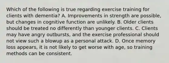 Which of the following is true regarding exercise training for clients with dementia? A. Improvements in strength are possible, but changes in cognitive function are unlikely. B. Older clients should be treated no differently than younger clients. C. Clients may have angry outbursts, and the exercise professional should not view such a blowup as a personal attack. D. Once memory loss appears, it is not likely to get worse with age, so training methods can be consistent.