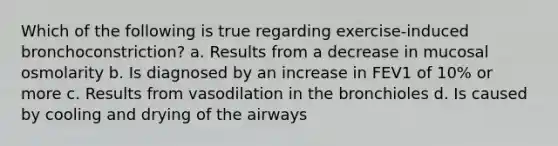 Which of the following is true regarding exercise-induced bronchoconstriction? a. Results from a decrease in mucosal osmolarity b. Is diagnosed by an increase in FEV1 of 10% or more c. Results from vasodilation in the bronchioles d. Is caused by cooling and drying of the airways