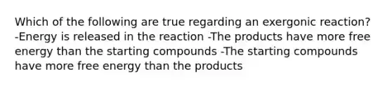 Which of the following are true regarding an exergonic reaction? -Energy is released in the reaction -The products have more free energy than the starting compounds -The starting compounds have more free energy than the products