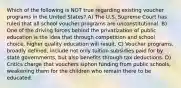 Which of the following is NOT true regarding existing voucher programs in the United States? A) The U.S. Supreme Court has ruled that all school voucher programs are unconstitutional. B) One of the driving forces behind the privatization of public education is the idea that through competition and school choice, higher quality education will result. C) Voucher programs, broadly defined, include not only tuition subsidies paid for by state governments, but also benefits through tax deductions. D) Critics charge that vouchers siphon funding from public schools, weakening them for the children who remain there to be educated.