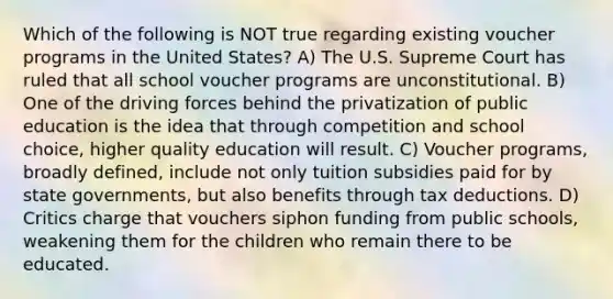 Which of the following is NOT true regarding existing voucher programs in the United States? A) The U.S. Supreme Court has ruled that all school voucher programs are unconstitutional. B) One of the driving forces behind the privatization of public education is the idea that through competition and school choice, higher quality education will result. C) Voucher programs, broadly defined, include not only tuition subsidies paid for by state governments, but also benefits through tax deductions. D) Critics charge that vouchers siphon funding from public schools, weakening them for the children who remain there to be educated.