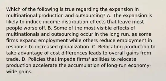 Which of the following is true regarding the expansion in multinational production and​ outsourcing? A. The expansion is likely to induce income distribution effects that leave most people worse off. B. Some of the most visible effects of multinationals and outsourcing occur in the long​ run, as some firms expand employment while others reduce employment in response to increased globalization. C. Relocating production to take advantage of cost differences leads to overall gains from trade. D. Policies that impede​ firms' abilities to relocate production accelerate the accumulation of​ long-run economy-wide gains.