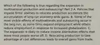 Which of the following is true regarding the expansion in multinational production and​ outsourcing? Part 2 A. Policies that impede​ firms' abilities to relocate production accelerate the accumulation of​ long-run economy-wide gains. B. Some of the most visible effects of multinationals and outsourcing occur in the long​ run, as some firms expand employment while others reduce employment in response to increased globalization. C. The expansion is likely to induce income distribution effects that leave most people worse off. D. Relocating production to take advantage of cost differences leads to overall gains from trade.