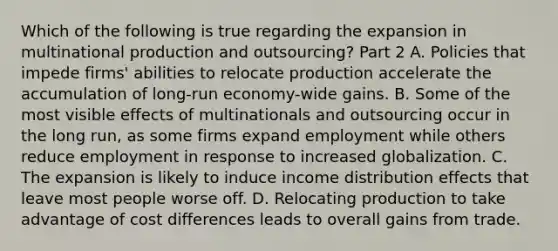 Which of the following is true regarding the expansion in multinational production and​ outsourcing? Part 2 A. Policies that impede​ firms' abilities to relocate production accelerate the accumulation of​ long-run economy-wide gains. B. Some of the most visible effects of multinationals and outsourcing occur in the long​ run, as some firms expand employment while others reduce employment in response to increased globalization. C. The expansion is likely to induce income distribution effects that leave most people worse off. D. Relocating production to take advantage of cost differences leads to overall gains from trade.