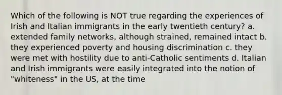 Which of the following is NOT true regarding the experiences of Irish and Italian immigrants in the early twentieth century? a. extended family networks, although strained, remained intact b. they experienced poverty and housing discrimination c. they were met with hostility due to anti-Catholic sentiments d. Italian and Irish immigrants were easily integrated into the notion of "whiteness" in the US, at the time