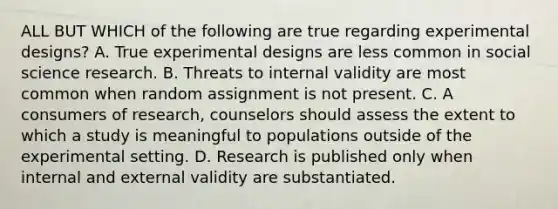 ALL BUT WHICH of the following are true regarding experimental designs? A. True experimental designs are less common in social science research. B. Threats to internal validity are most common when random assignment is not present. C. A consumers of research, counselors should assess the extent to which a study is meaningful to populations outside of the experimental setting. D. Research is published only when internal and external validity are substantiated.