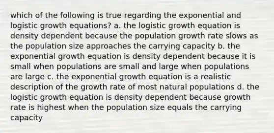 which of the following is true regarding the exponential and logistic growth equations? a. the logistic growth equation is density dependent because the population growth rate slows as the population size approaches the carrying capacity b. the exponential growth equation is density dependent because it is small when populations are small and large when populations are large c. the exponential growth equation is a realistic description of the growth rate of most natural populations d. the logistic growth equation is density dependent because growth rate is highest when the population size equals the carrying capacity