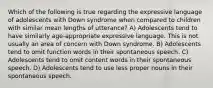 Which of the following is true regarding the expressive language of adolescents with Down syndrome when compared to children with similar mean lengths of utterance? A) Adolescents tend to have similarly age-appropriate expressive language. This is not usually an area of concern with Down syndrome. B) Adolescents tend to omit function words in their spontaneous speech. C) Adolescents tend to omit content words in their spontaneous speech. D) Adolescents tend to use less proper nouns in their spontaneous speech.