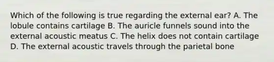 Which of the following is true regarding the external ear? A. The lobule contains cartilage B. The auricle funnels sound into the external acoustic meatus C. The helix does not contain cartilage D. The external acoustic travels through the parietal bone