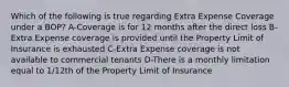 Which of the following is true regarding Extra Expense Coverage under a BOP? A-Coverage is for 12 months after the direct loss B-Extra Expense coverage is provided until the Property Limit of Insurance is exhausted C-Extra Expense coverage is not available to commercial tenants D-There is a monthly limitation equal to 1/12th of the Property Limit of Insurance