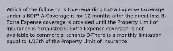 Which of the following is true regarding Extra Expense Coverage under a BOP? A-Coverage is for 12 months after the direct loss B-Extra Expense coverage is provided until the Property Limit of Insurance is exhausted C-Extra Expense coverage is not available to commercial tenants D-There is a monthly limitation equal to 1/12th of the Property Limit of Insurance