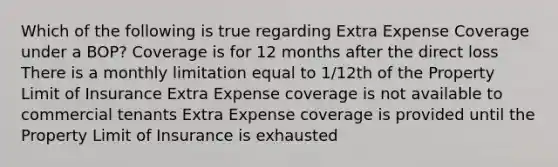 Which of the following is true regarding Extra Expense Coverage under a BOP? Coverage is for 12 months after the direct loss There is a monthly limitation equal to 1/12th of the Property Limit of Insurance Extra Expense coverage is not available to commercial tenants Extra Expense coverage is provided until the Property Limit of Insurance is exhausted