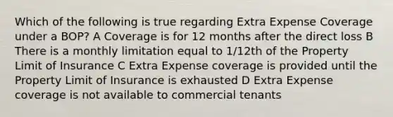 Which of the following is true regarding Extra Expense Coverage under a BOP? A Coverage is for 12 months after the direct loss B There is a monthly limitation equal to 1/12th of the Property Limit of Insurance C Extra Expense coverage is provided until the Property Limit of Insurance is exhausted D Extra Expense coverage is not available to commercial tenants