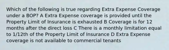 Which of the following is true regarding Extra Expense Coverage under a BOP? A Extra Expense coverage is provided until the Property Limit of Insurance is exhausted B Coverage is for 12 months after the direct loss C There is a monthly limitation equal to 1/12th of the Property Limit of Insurance D Extra Expense coverage is not available to commercial tenants