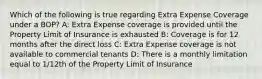 Which of the following is true regarding Extra Expense Coverage under a BOP? A: Extra Expense coverage is provided until the Property Limit of Insurance is exhausted B: Coverage is for 12 months after the direct loss C: Extra Expense coverage is not available to commercial tenants D: There is a monthly limitation equal to 1/12th of the Property Limit of Insurance