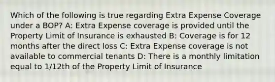 Which of the following is true regarding Extra Expense Coverage under a BOP? A: Extra Expense coverage is provided until the Property Limit of Insurance is exhausted B: Coverage is for 12 months after the direct loss C: Extra Expense coverage is not available to commercial tenants D: There is a monthly limitation equal to 1/12th of the Property Limit of Insurance