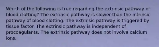 Which of the following is true regarding the extrinsic pathway of blood clotting? The extrinsic pathway is slower than the intrinsic pathway of blood clotting. The extrinsic pathway is triggered by tissue factor. The extrinsic pathway is independent of procoagulants. The extrinsic pathway does not involve calcium ions.