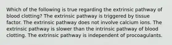 Which of the following is true regarding the extrinsic pathway of blood clotting? The extrinsic pathway is triggered by tissue factor. The extrinsic pathway does not involve calcium ions. The extrinsic pathway is slower than the intrinsic pathway of blood clotting. The extrinsic pathway is independent of procoagulants.