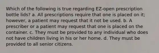 Which of the following is true regarding EZ-open prescription bottle lids? a. All prescriptions require that one is placed on it; however, a patient may request that it not be used. b. A prescriber or a patient may request that one is placed on the container. c. They must be provided to any individual who does not have children living in his or her home. d. They must be provided to all senior citizens.