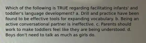 Which of the following is TRUE regarding facilitating infants' and toddler's language development? a. Drill and practice have been found to be effective tools for expanding vocabulary. b. Being an active conversational partner is ineffective. c. Parents should work to make toddlers feel like they are being understood. d. Boys don't need to talk as much as girls do.