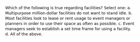 Which of the following is true regarding facilities? Select one: a. Multipurpose million-dollar facilities do not want to stand idle. b. Most facilities look to lease or rent usage to event managers or planners in order to use their space as often as possible. c. Event managers seek to establish a set time frame for using a facility. d. All of the above.