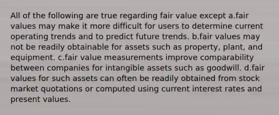 All of the following are true regarding fair value except a.fair values may make it more difficult for users to determine current operating trends and to predict future trends. b.fair values may not be readily obtainable for assets such as property, plant, and equipment. c.fair value measurements improve comparability between companies for intangible assets such as goodwill. d.fair values for such assets can often be readily obtained from stock market quotations or computed using current interest rates and present values.