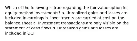 Which of the following is true regarding the fair value option for equity method investments? a. Unrealized gains and losses are included in earnings b. Investments are carried at cost on the balance sheet c. Investment transactions are only visible on the statement of cash flows d. Unrealized gains and losses are included in OCI