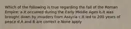 Which of the following is true regarding the fall of the Roman Empire: a.It occurred during the Early Middle Ages b.It was brought down by invaders from Assyria c.It led to 200 years of peace d.A and B are correct e.None apply