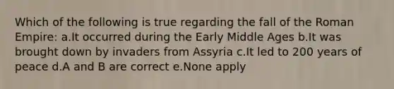 Which of the following is true regarding the fall of the Roman Empire: a.It occurred during the Early Middle Ages b.It was brought down by invaders from Assyria c.It led to 200 years of peace d.A and B are correct e.None apply