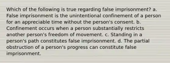 Which of the following is true regarding false imprisonment? a. False imprisonment is the unintentional confinement of a person for an appreciable time without the person's consent. b. Confinement occurs when a person substantially restricts another person's freedom of movement. c. Standing in a person's path constitutes false imprisonment. d. The partial obstruction of a person's progress can constitute false imprisonment.