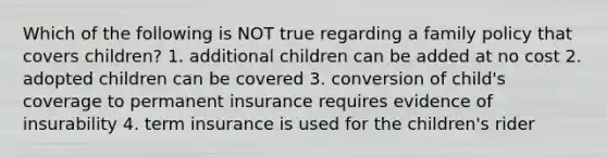 Which of the following is NOT true regarding a family policy that covers children? 1. additional children can be added at no cost 2. adopted children can be covered 3. conversion of child's coverage to permanent insurance requires evidence of insurability 4. term insurance is used for the children's rider