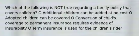 Which of the following is NOT true regarding a family policy that covers children? O Additional children can be added at no cost O Adopted children can be covered O Conversion of child's coverage to permanent insurance requires evidence of insurability O Term insurance is used for the children's rider