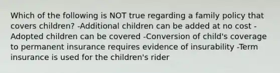 Which of the following is NOT true regarding a family policy that covers children? -Additional children can be added at no cost -Adopted children can be covered -Conversion of child's coverage to permanent insurance requires evidence of insurability -Term insurance is used for the children's rider