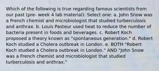 Which of the following is true regarding famous scientists from our past (pre- week 4 lab material): Select one: a. John Snow was a French chemist and microbiologist that studied turberculosis and anthrax. b. Louis Pasteur used heat to reduce the number of bacteria present in foods and beverages. c. Robert Koch proposed a theory known as "spontaneous generation." d. Robert Koch studied a Cholera outbreak in London. e. BOTH "Robert Koch studied a Cholera outbreak in London." AND "John Snow was a French chemist and microbiologist that studied turberculosis and anthrax."