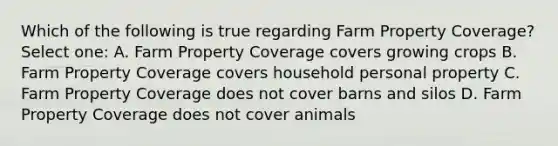 Which of the following is true regarding Farm Property Coverage? Select one: A. Farm Property Coverage covers growing crops B. Farm Property Coverage covers household personal property C. Farm Property Coverage does not cover barns and silos D. Farm Property Coverage does not cover animals