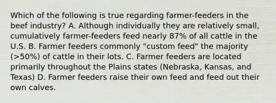 Which of the following is true regarding farmer-feeders in the beef industry? A. Although individually they are relatively small, cumulatively farmer-feeders feed nearly 87% of all cattle in the U.S. B. Farmer feeders commonly "custom feed" the majority (>50%) of cattle in their lots. C. Farmer feeders are located primarily throughout the Plains states (Nebraska, Kansas, and Texas) D. Farmer feeders raise their own feed and feed out their own calves.