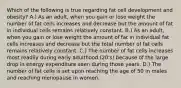 Which of the following is true regarding fat cell development and obesity? A.) As an adult, when you gain or lose weight the number of fat cells increases and decrease but the amount of fat in individual cells remains relatively constant. B.) As an adult, when you gain or lose weight the amount of fat in individual fat cells increases and decrease but the total number of fat cells remains relatively constant. C.) The number of fat cells increases most readily during early adulthood (20's) because of the large drop in energy expenditure seen during those years. D.) The number of fat cells is set upon reaching the age of 50 in males and reaching menopause in women.