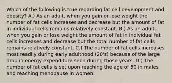 Which of the following is true regarding fat cell development and obesity? A.) As an adult, when you gain or lose weight the number of fat cells increases and decrease but the amount of fat in individual cells remains relatively constant. B.) As an adult, when you gain or lose weight the amount of fat in individual fat cells increases and decrease but the total number of fat cells remains relatively constant. C.) The number of fat cells increases most readily during early adulthood (20's) because of the large drop in energy expenditure seen during those years. D.) The number of fat cells is set upon reaching the age of 50 in males and reaching menopause in women.