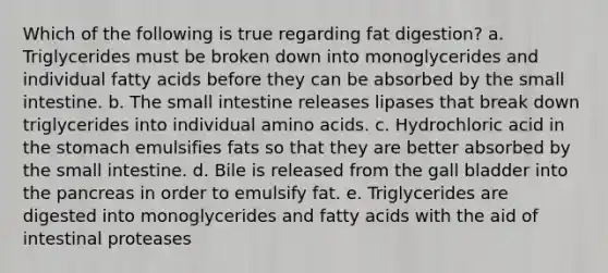 Which of the following is true regarding fat digestion? a. Triglycerides must be broken down into monoglycerides and individual fatty acids before they can be absorbed by the small intestine. b. The small intestine releases lipases that break down triglycerides into individual amino acids. c. Hydrochloric acid in the stomach emulsifies fats so that they are better absorbed by the small intestine. d. Bile is released from the gall bladder into the pancreas in order to emulsify fat. e. Triglycerides are digested into monoglycerides and fatty acids with the aid of intestinal proteases