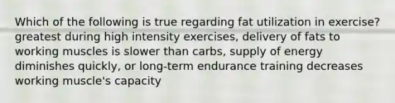 Which of the following is true regarding fat utilization in exercise? greatest during high intensity exercises, delivery of fats to working muscles is slower than carbs, supply of energy diminishes quickly, or long-term endurance training decreases working muscle's capacity