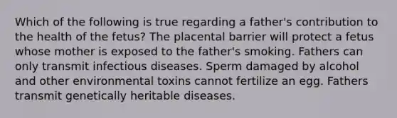 Which of the following is true regarding a father's contribution to the health of the fetus? The placental barrier will protect a fetus whose mother is exposed to the father's smoking. Fathers can only transmit infectious diseases. Sperm damaged by alcohol and other environmental toxins cannot fertilize an egg. Fathers transmit genetically heritable diseases.