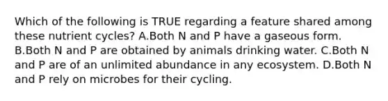 Which of the following is TRUE regarding a feature shared among these nutrient cycles? A.Both N and P have a gaseous form. B.Both N and P are obtained by animals drinking water. C.Both N and P are of an unlimited abundance in any ecosystem. D.Both N and P rely on microbes for their cycling.